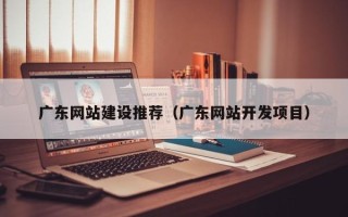 宣城广东网站建设推荐（广东网站开发项目）