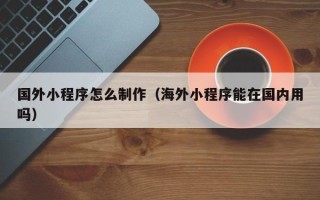 宣城国外小程序怎么制作（海外小程序能在国内用吗）