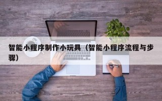 宣城智能小程序制作小玩具（智能小程序流程与步骤）