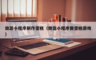 宣城旅游小程序制作蛋糕（微信小程序做蛋糕游戏）